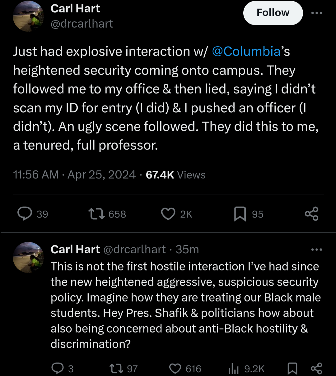 Just had explosive interaction w/ 

@Columbia

’s heightened security coming onto campus. They followed me to my office & then lied, saying I didn’t scan my ID for entry (I did) & I pushed an officer (I didn’t). An ugly scene followed. They did this to me, a tenured, full professor.

This is not the first hostile interaction I’ve had since the new heightened aggressive, suspicious security policy. Imagine how they are treating our Black male students. Hey Pres. Shafik & politicians how about also being concerned about anti-Black hostility & discrimination?