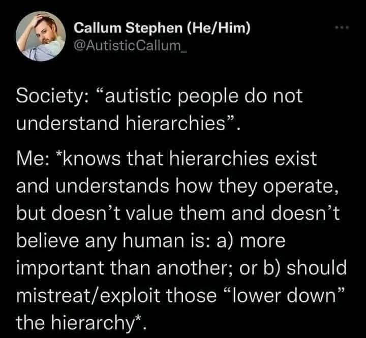 Callum Stephen (He/Him) @AutisticCallum
Society: “autistic people do not understand hierarchies”. Me: *knows that hierarchies exist and understands how they operate, but doesn’t value them and doesn’t believe any human is: a) more important than another; or b) should mistreat/exploit those “lower down” the hierarchy.